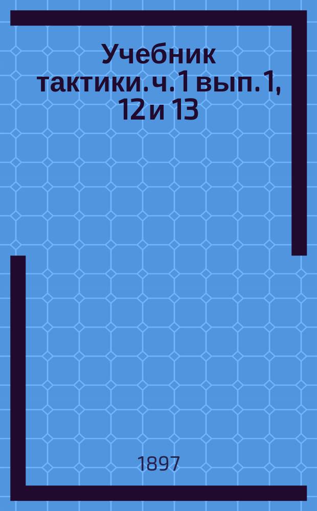 Учебник тактики. ч. 1 вып. 1, 12 и 13 : курс младшего класса военных училищ