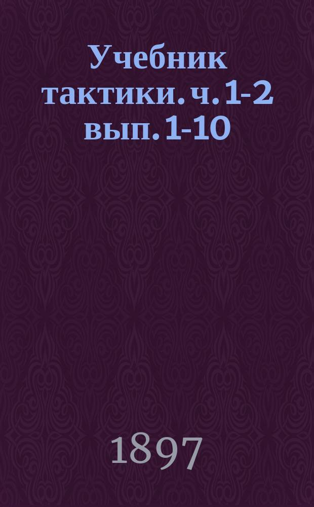 Учебник тактики. ч. 1-2 вып. 1-10 : курс пехотных юнкерских училищ