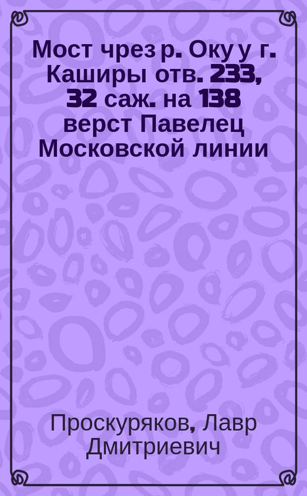 Мост чрез р. Оку у г. Каширы отв. 233, 32 саж. на 138 верст Павелец Московской линии : Пояснит. записка и расчет к проекту верх. строения моста