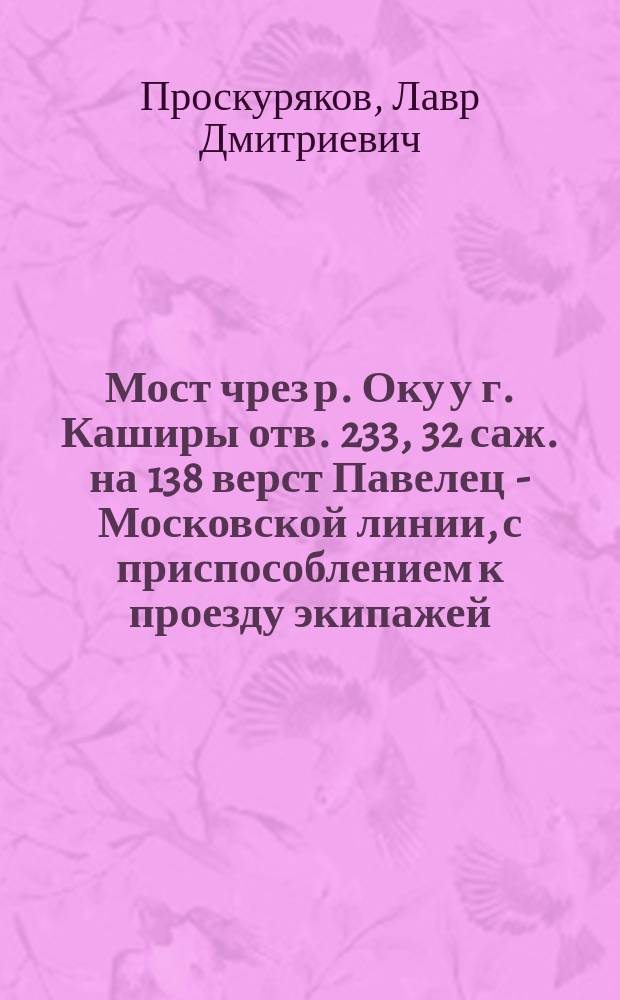 Мост чрез р. Оку у г. Каширы отв. 233, 32 саж. на 138 верст Павелец - Московской линии, с приспособлением к проезду экипажей : Пояснит. записка и расчет к проекту верх. строения моста : 2 вариант