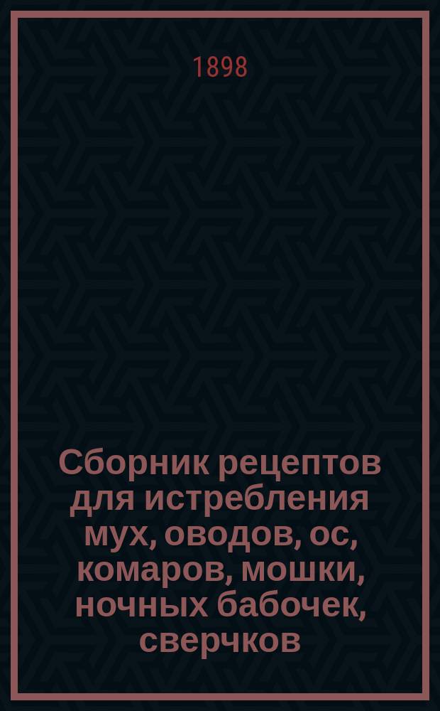 Сборник рецептов для истребления мух, оводов, ос, комаров, мошки, ночных бабочек, сверчков, пауков, паразитов, моли, вшей, блох, клопов, тараканов, прусаков, мокриц, кротов, крыс, мышей и хорьков в жилых помещениях