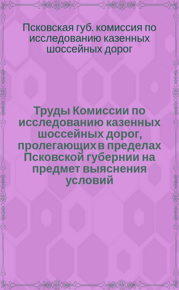 Труды Комиссии по исследованию казенных шоссейных дорог, пролегающих в пределах Псковской губернии на предмет выяснения условий, на которых могут быть переданы эти дороги в заведывание местному Губернскому земству 19 августа и 6 сентября 1897 года