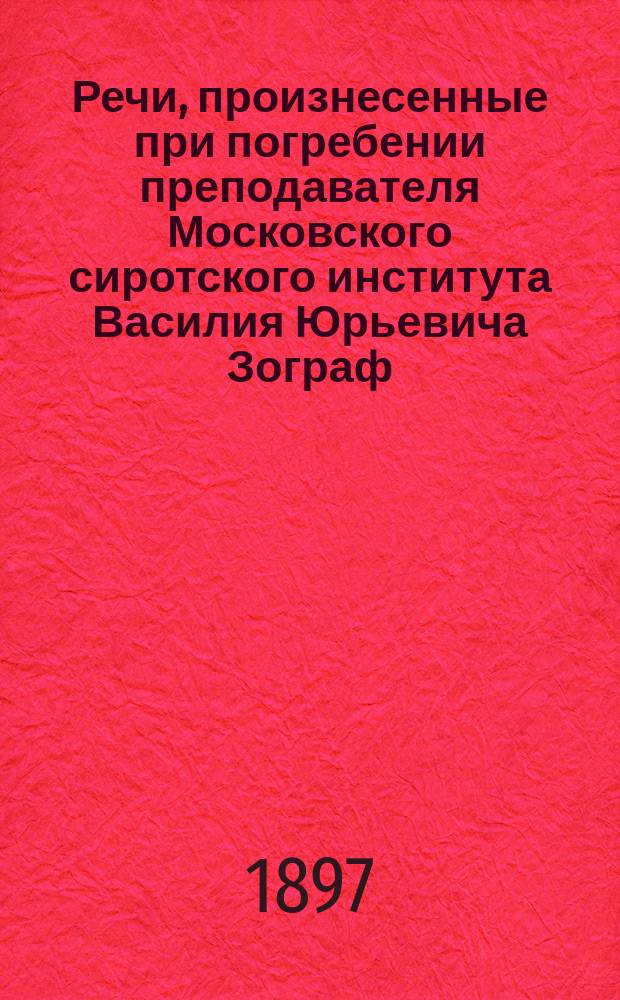Речи, произнесенные при погребении преподавателя Московского сиротского института Василия Юрьевича Зограф. (&dagger; 2 дек. 1896 г.)