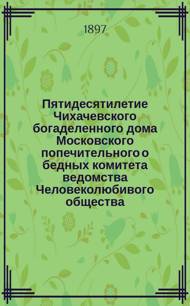 Пятидесятилетие Чихачевского богаделенного дома Московского попечительного о бедных комитета ведомства Человеколюбивого общества. 1846-1896 г. : Ист. записка и краткая биогр. Матвея Федоровича Чихачева