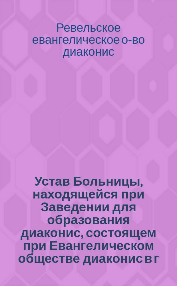 Устав Больницы, находящейся при Заведении для образования диаконис, состоящем при Евангелическом обществе диаконис в г. Ревеле : Утв. 12 февр. 1896 г.