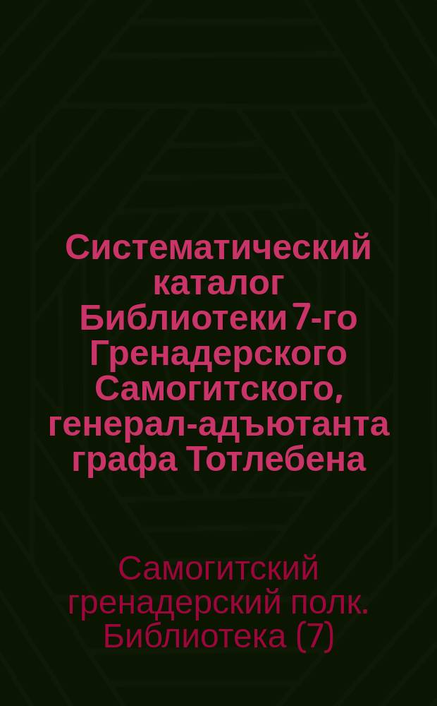 Систематический каталог Библиотеки 7-го Гренадерского Самогитского, генерал-адъютанта графа Тотлебена, полка