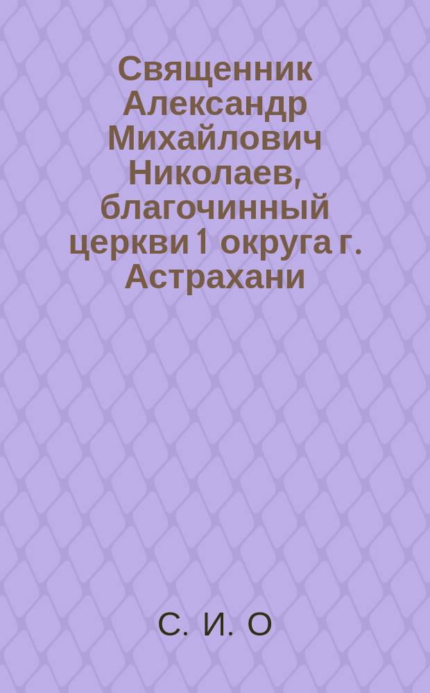 Священник Александр Михайлович Николаев, благочинный церкви 1 округа г. Астрахани : (Ум. 23 февр. 1897 г.) : Некролог