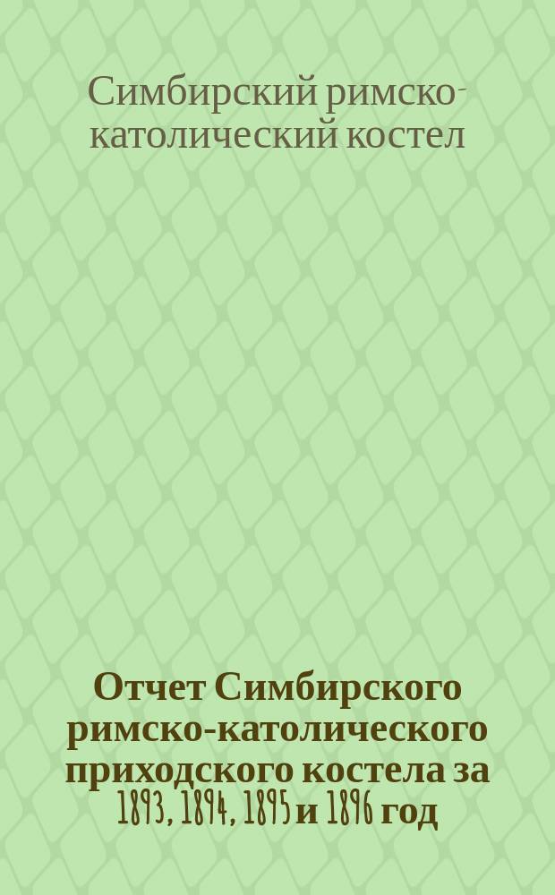Отчет Симбирского римско-католического приходского костела за 1893, 1894, 1895 и 1896 год : Сост. на основании 17 п. правил, приложенных к ст. 124 ч. 1 т. XI свода законов, изд. 1857 г