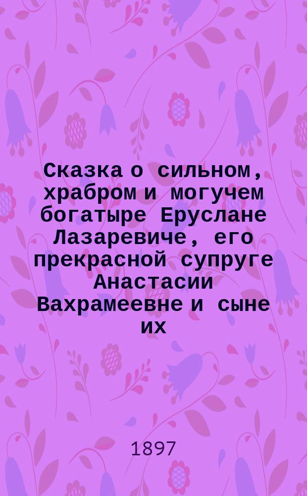 Сказка о сильном, храбром и могучем богатыре Еруслане Лазаревиче, его прекрасной супруге Анастасии Вахрамеевне и сыне их, юном и могучем Еруслане Еруслановиче