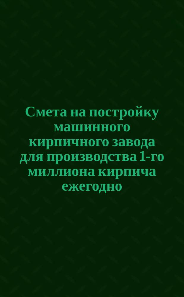 Смета на постройку машинного кирпичного завода для производства 1-го миллиона кирпича ежегодно. Смета на постройку парового машинного кирпичного завода для производства 1½ миллиона кирпичей ежегодно [и др.]