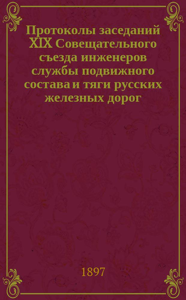 Протоколы заседаний XIX Совещательного съезда инженеров службы подвижного состава и тяги русских железных дорог, бывшего в Риге в июле и августе 1897 г.