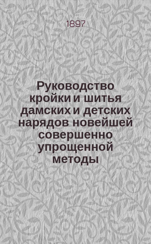 Руководство кройки и шитья дамских и детских нарядов новейшей совершенно упрощенной методы (курс кройки в шесть дней), выработанной закройщицей А.Т. Сорокиной : С прил. схемы рис. кройки