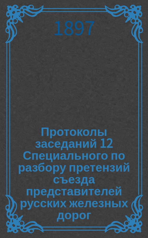 Протоколы заседаний 12 Специального по разбору претензий съезда представителей русских железных дорог : 20 янв. - 7 февр. 1897 г