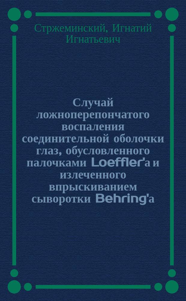 Случай ложноперепончатого воспаления соединительной оболочки глаз, обусловленного палочками Loeffler'а и излеченного впрыскиванием сыворотки Behring'а