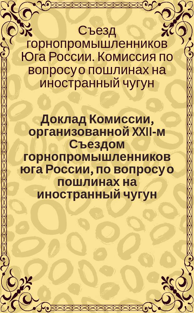 Доклад Комиссии, организованной XXII-м Съездом горнопромышленников юга России, по вопросу о пошлинах на иностранный чугун : Доложен XXII-му Съезду горнопромышленников юга России и утв. им в заседании 9 нояб. 1897 г