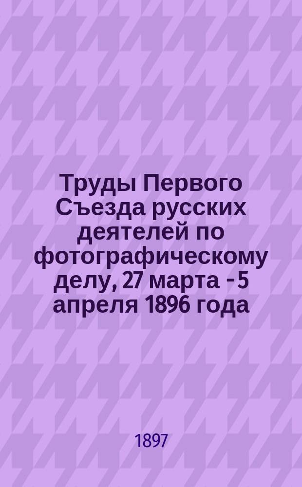 Труды Первого Съезда русских деятелей по фотографическому делу, 27 марта - 5 апреля 1896 года