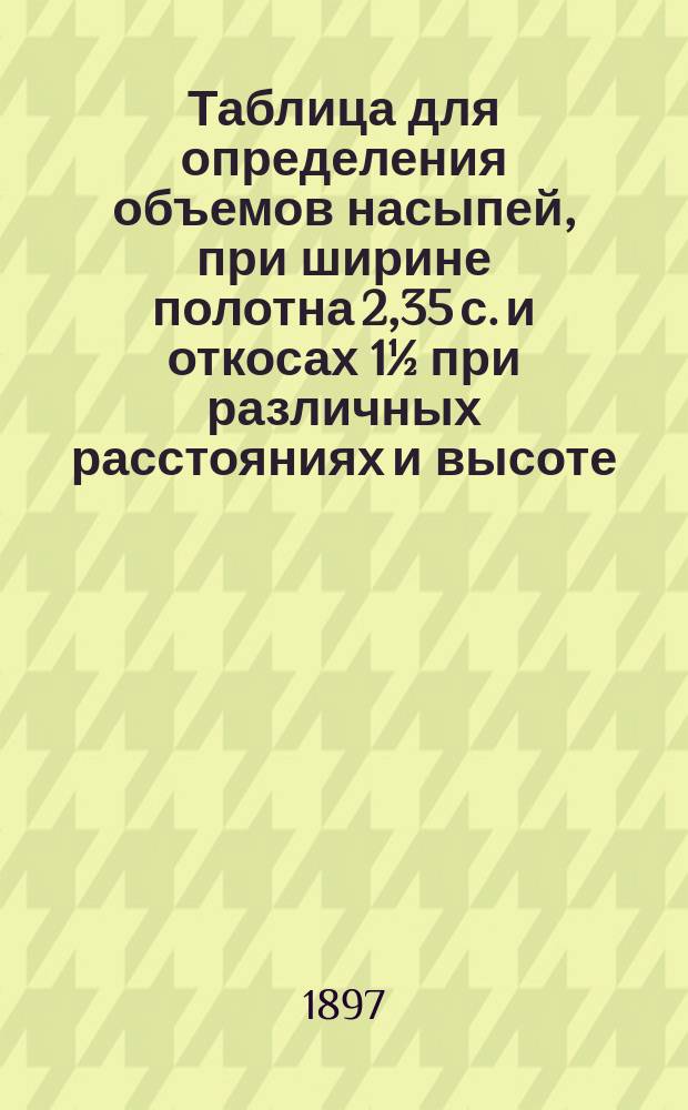 Таблица для определения объемов насыпей, при ширине полотна 2,35 с. и откосах 1½ при различных расстояниях и высоте (H + h) / 2 от 0,00 до 10,00 с. при высоте горбыля 0,05 саж.