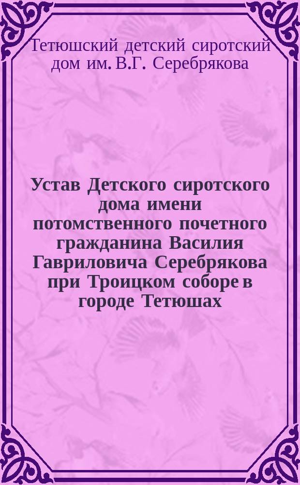 Устав Детского сиротского дома имени потомственного почетного гражданина Василия Гавриловича Серебрякова при Троицком соборе в городе Тетюшах : Утв. 10 янв. 1897 г.