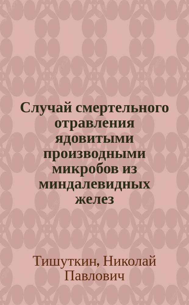 Случай смертельного отравления ядовитыми производными микробов из миндалевидных желез : (Чит. в Мед. совещ. врачей госпиталя)