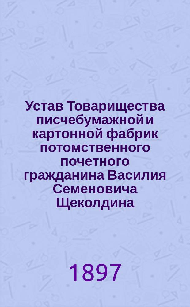 Устав Товарищества писчебумажной и картонной фабрик потомственного почетного гражданина Василия Семеновича Щеколдина : Утв. 24 янв. 1897 г.