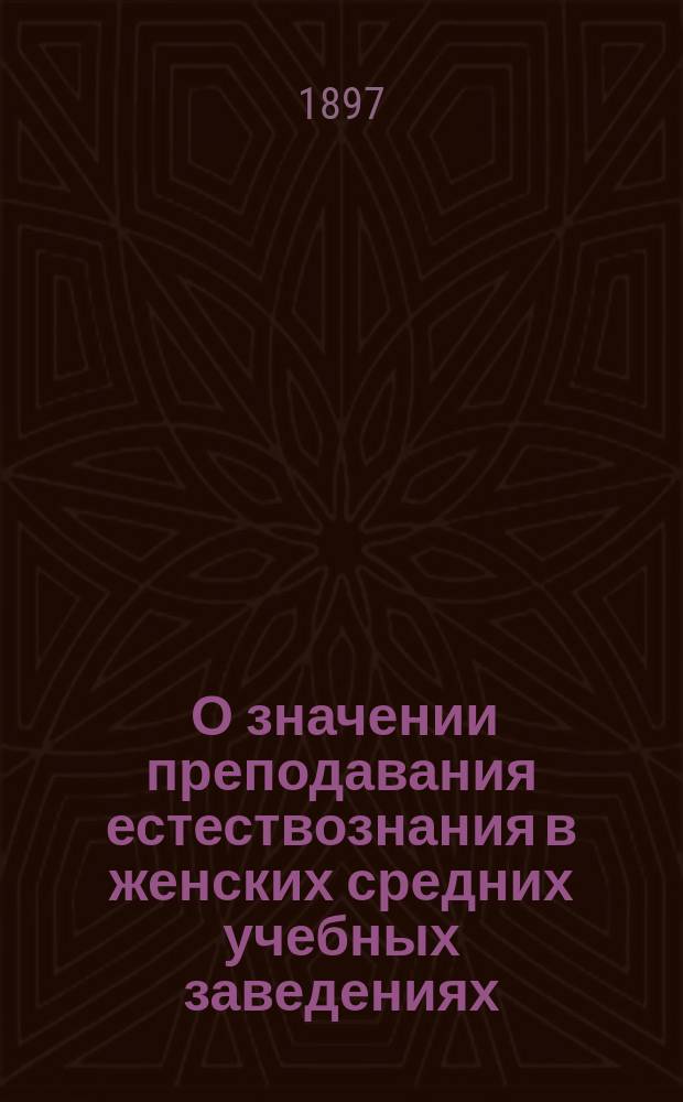 ... О значении преподавания естествознания в женских средних учебных заведениях : Актовая речь, произнес. на торжеств. акте Киев. ин-та благород. девиц имп. Николая I 29 мая 1897 г.