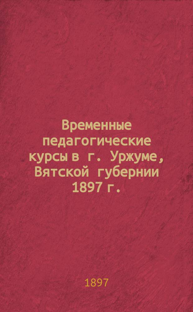 Временные педагогические курсы в г. Уржуме, Вятской губернии 1897 г. : Материалы к открытию курсов: задачи Курсов, правила, вопр. слушателям, пример. прогр. предметов, преподаваемых в нач. уч-щах и т. п.