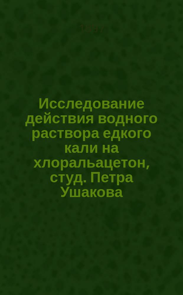 Исследование действия водного раствора едкого кали на хлоральацетон, студ. Петра Ушакова : (Ст. Ал. Фаворского)