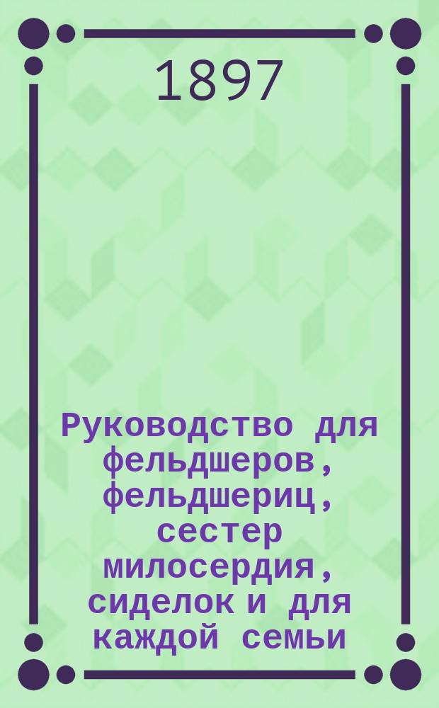 Руководство для фельдшеров, фельдшериц, сестер милосердия, сиделок и для каждой семьи, к уходу за больными, ранеными, умалишенными, родильницами и новорожденными и поданию первой помощи в случаях, угрожающих жизни опасностью : Сост. по Рибелю, Шимельбушу, Якоби и Паншу Ф. Фейгин, д-р мед., чл. многих учен. о-в