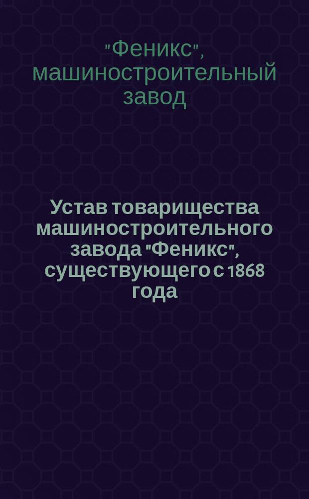 Устав товарищества машиностроительного завода "Феникс", существующего с 1868 года : Утв. 14 марта 1897 г. : С изм.