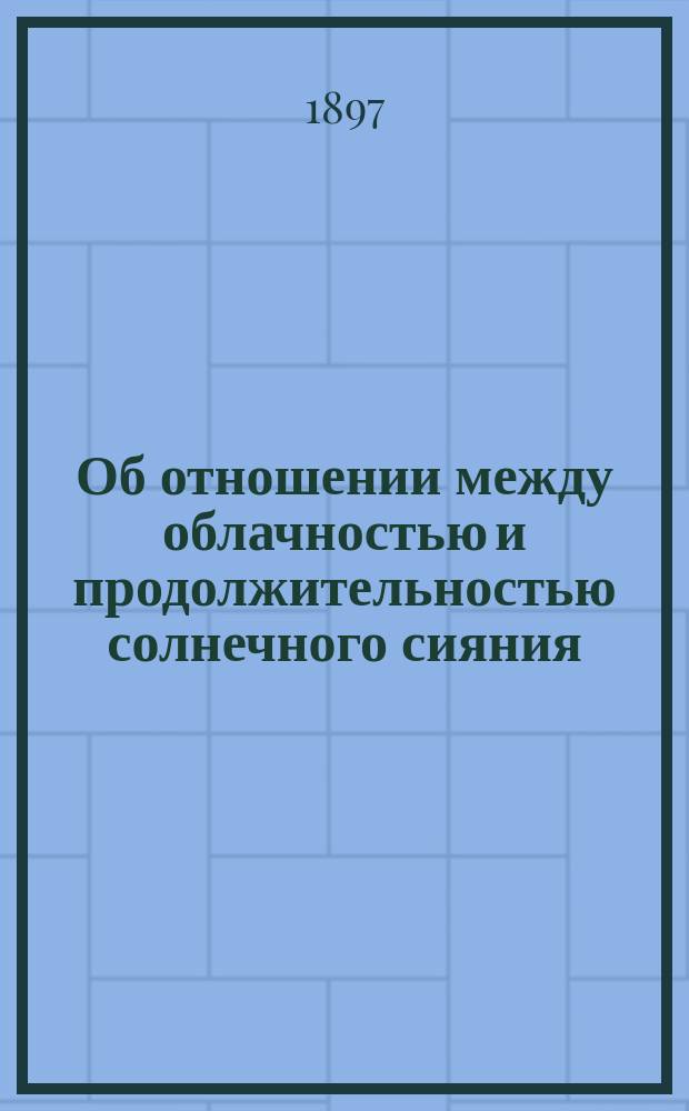Об отношении между облачностью и продолжительностью солнечного сияния : (Доложено в заседании Физ.-мат. отд-ния 15 янв. 1897 г.)