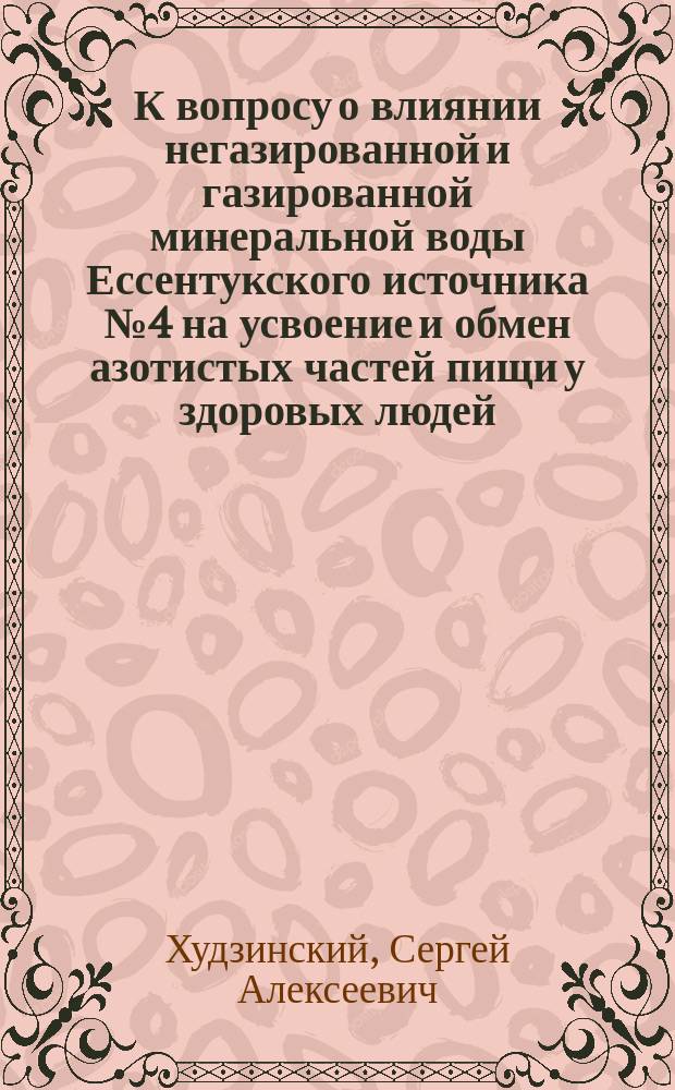 К вопросу о влиянии негазированной и газированной минеральной воды Ессентукского источника № 4 на усвоение и обмен азотистых частей пищи у здоровых людей : Дис. на степ. д-ра мед. С. Худзинского