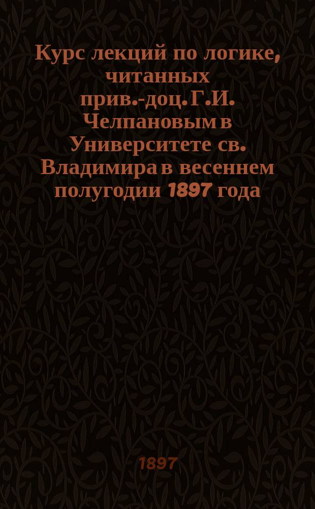 Курс лекций по логике, читанных прив.-доц. Г.И. Челпановым в Университете св. Владимира в весеннем полугодии 1897 года