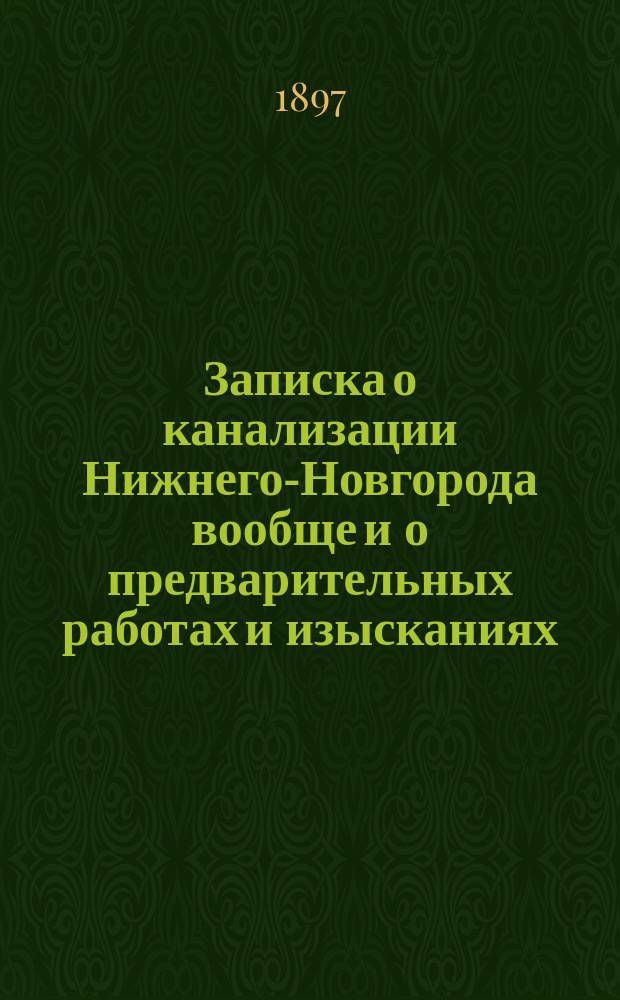 Записка о канализации Нижнего-Новгорода вообще и о предварительных работах и изысканиях, необходимых для составления проекта канализации : Записка сост. инж. проф. Н.К. Чижовым и П.Ф. Горбачевым и прочит. ими в заседании Нижегор. сан. комис. 27 июня 1896 г