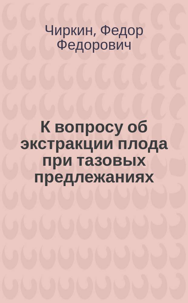 К вопросу об экстракции плода при тазовых предлежаниях : Освобождение головки плода по способу Mauriceau-Veit'а сравнительно с освобождением при извлечении по способу проф. Ястребова : Дис. на степ. д-ра мед. Ф.Ф. Чиркина