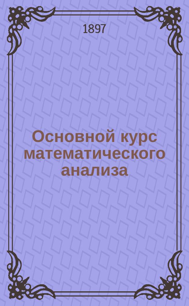 Основной курс математического анализа : Зап. по лекциям Н.А. Шапошникова в Моск. техн. уч-ще и Константин. межевом ин-те. Т. 1-