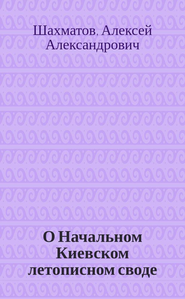 О Начальном Киевском летописном своде : Исслед. А.А. Шахматова. 1-3