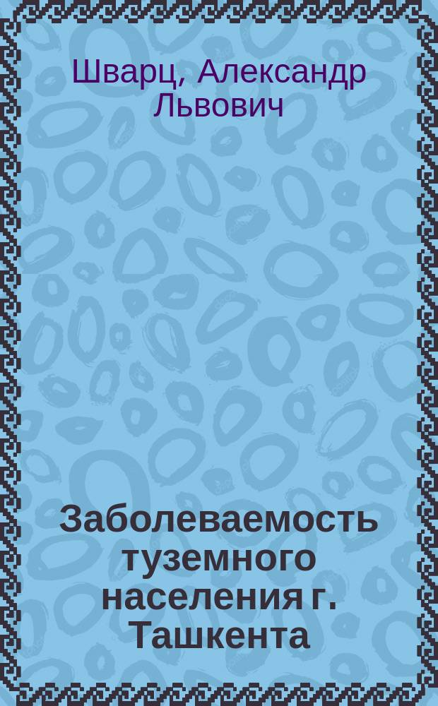 Заболеваемость туземного населения г. Ташкента : (Крат. отчет о Муж. амбулатор. лечебнице за 1886-1897 гг.)