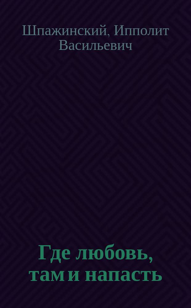 ... Где любовь, там и напасть : Драма в 5 д. И.В. Шпажинского