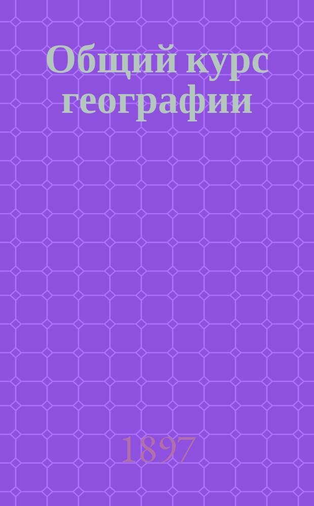 Общий курс географии : Руководство для первого курса учит. семинарий, гор. и др. низш. уч-щ