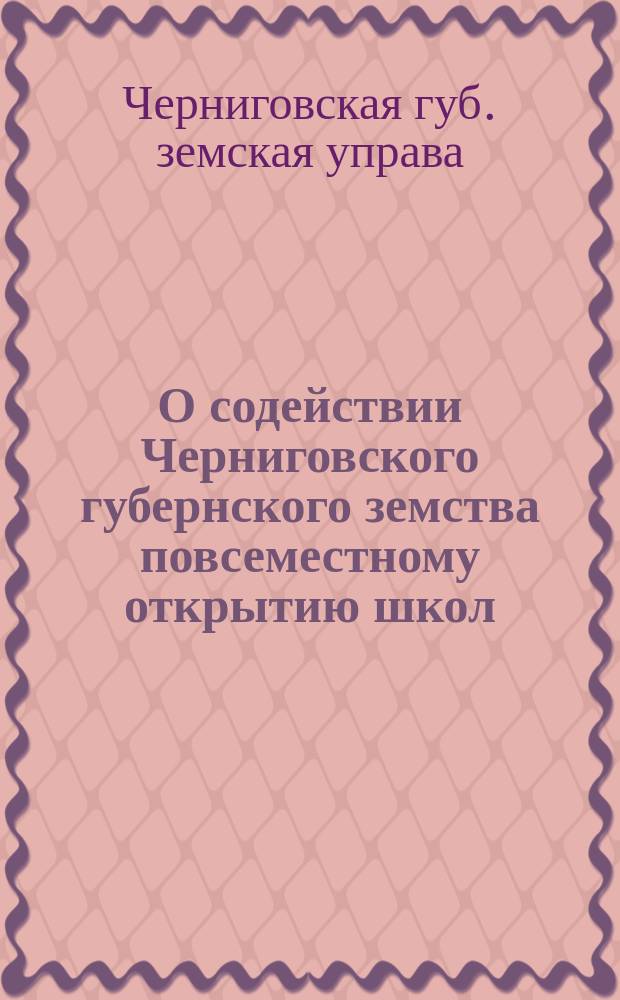 О содействии Черниговского губернского земства повсеместному открытию школ : (Материал, бывший на рассмотрении Черниг. губ. зем. собр. сессии 1896 г.)