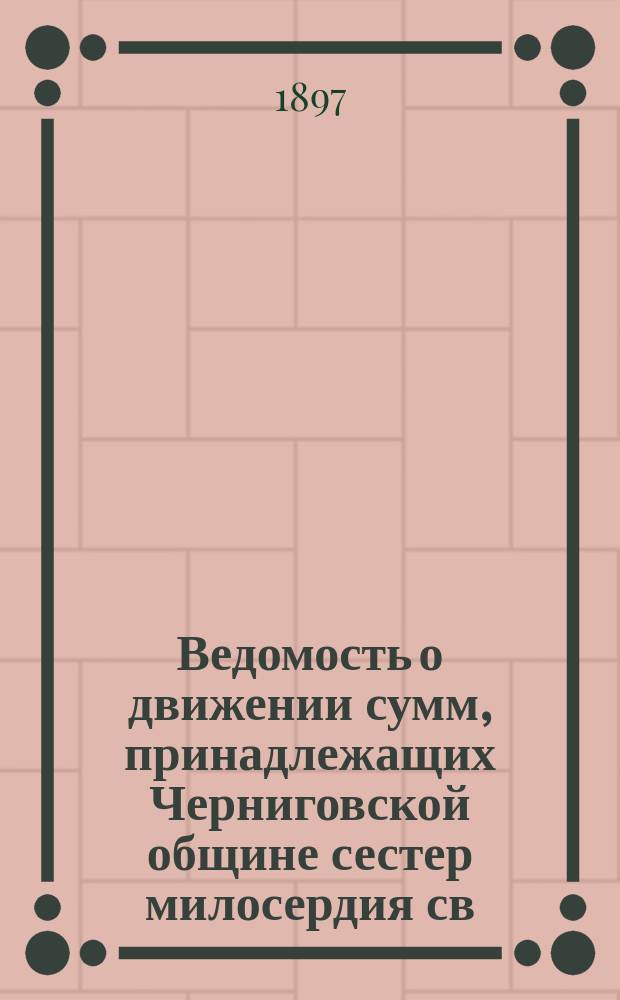 Ведомость о движении сумм, принадлежащих Черниговской общине сестер милосердия св. Феодосия за время с основания общины по 1 января 1897 г.