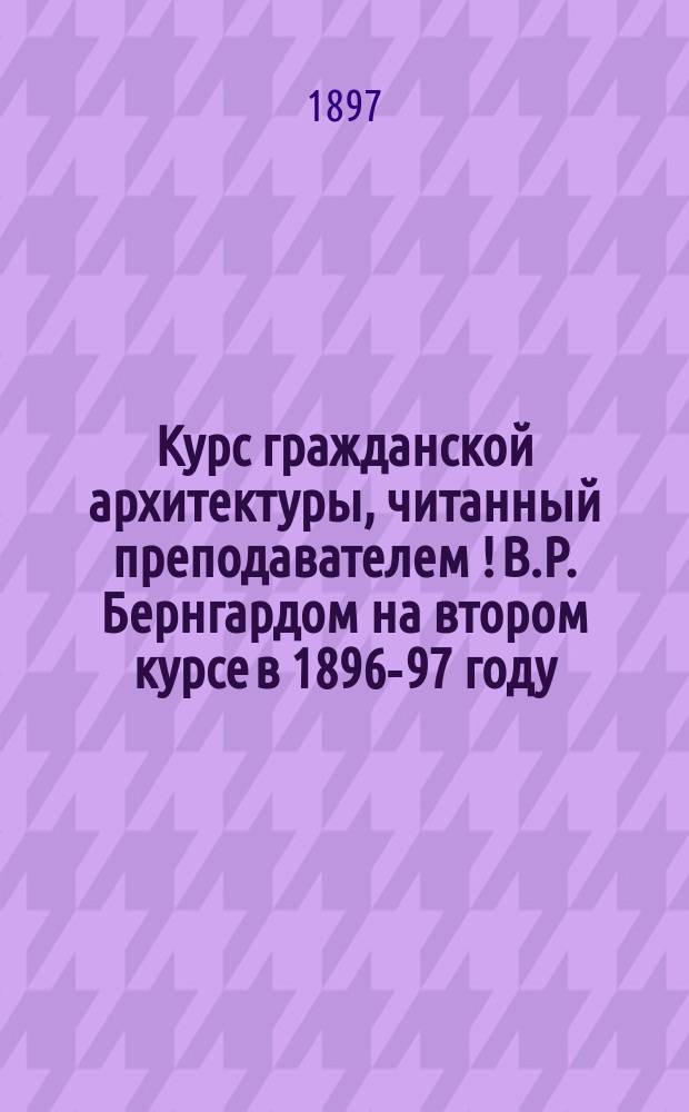 Курс гражданской архитектуры, читанный преподавателем[!] В.Р. Бернгардом на втором курсе в 1896-97 году