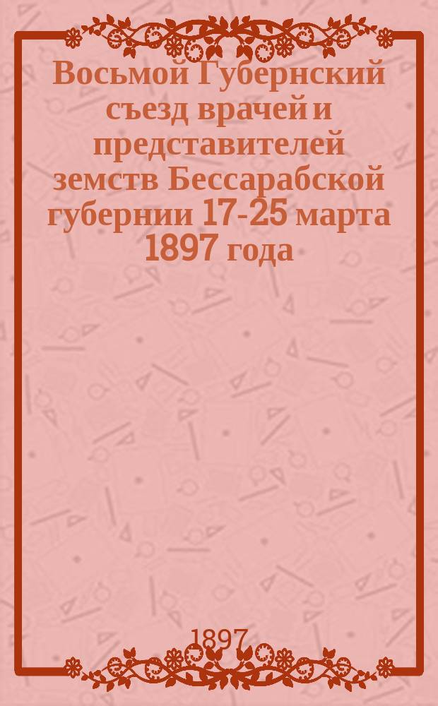Восьмой Губернский съезд врачей и представителей земств Бессарабской губернии 17-25 марта 1897 года : Отчеты, доклады и протоколы