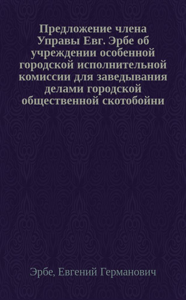 Предложение члена Управы Евг. Эрбе об учреждении особенной городской исполнительной комиссии для заведывания делами городской общественной скотобойни : В Ревел. гор. управу