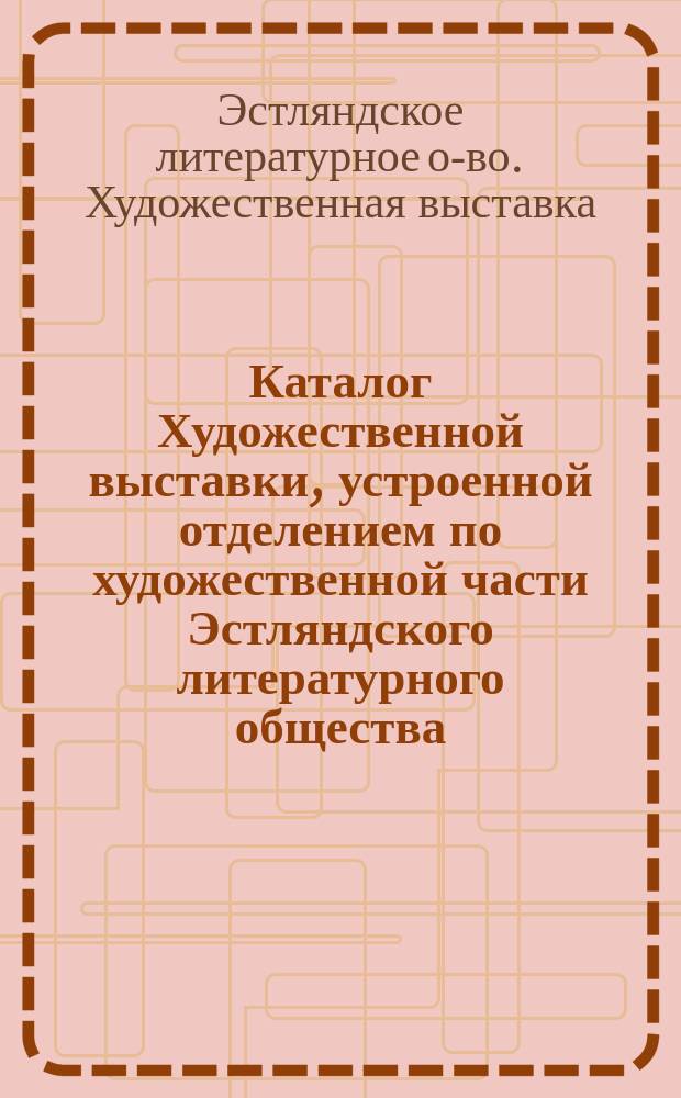 Каталог Художественной выставки, устроенной отделением по художественной части Эстляндского литературного общества, состоящим при Музее