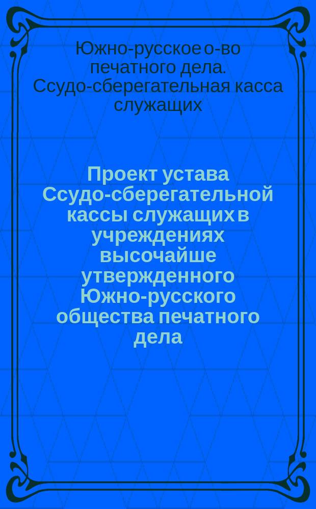 Проект устава Ссудо-сберегательной кассы служащих в учреждениях высочайше утвержденного Южно-русского общества печатного дела
