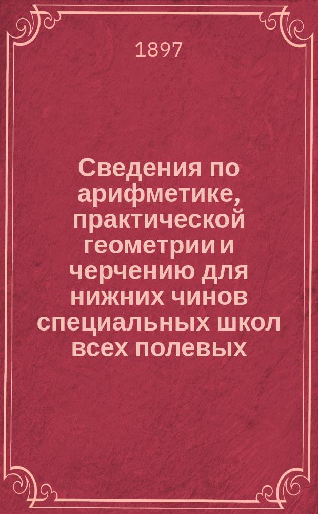 Сведения по арифметике, практической геометрии и черчению для нижних чинов специальных школ всех полевых, крепостных и учебных инженерных войск : По прогр. изд. 1894 г