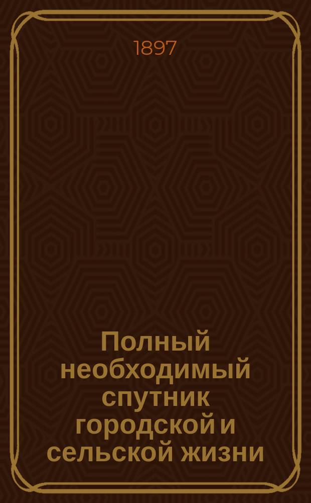 Полный необходимый спутник городской и сельской жизни : Практ. сведения всем и каждому необходимые в общежитии : Подроб. энцикл. домоводства, хоз-ва и кухни : Необходимая наст. кн. для каждой хозяйки, желающей в городе и деревне жить хорошо и дешево... : В 3 т. : Сост. на основании 30-лет. практики и по самым новейшим источникам рус. и иностр. Т.П. Янжуловский при участии специалистов-любителей