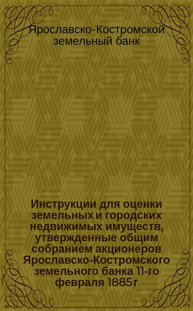 Инструкции для оценки земельных и городских недвижимых имуществ, утвержденные общим собранием акционеров Ярославско-Костромского земельного банка 11-го февраля 1885 г.