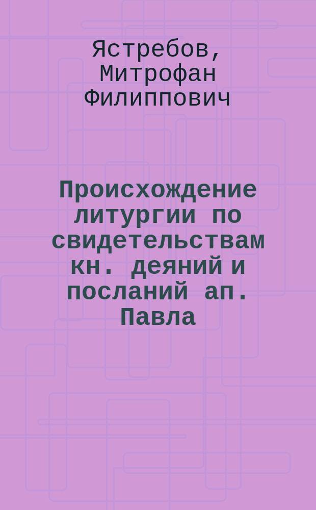 Происхождение литургии по свидетельствам кн. деяний и посланий ап. Павла : (Против отрицающих божественное происхождение литургии)